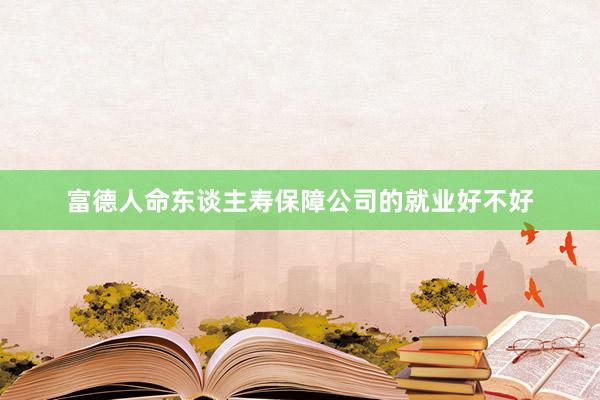 富德人命东谈主寿保障公司的就业好不好