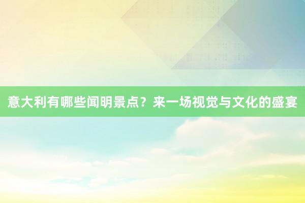 意大利有哪些闻明景点？来一场视觉与文化的盛宴