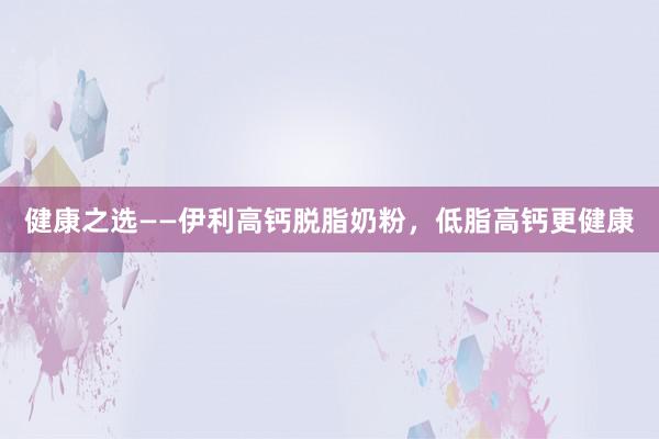 健康之选——伊利高钙脱脂奶粉，低脂高钙更健康