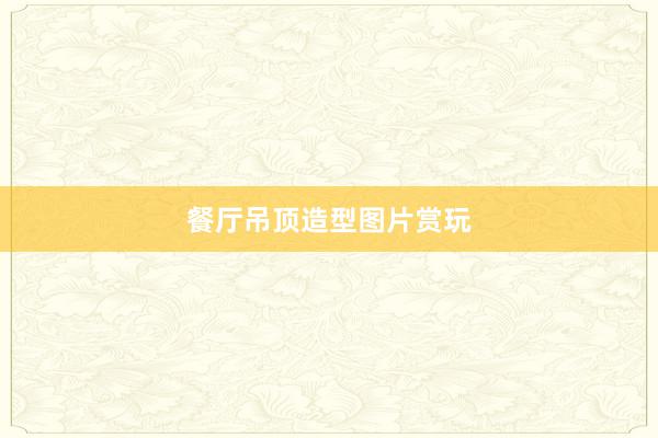 餐厅吊顶造型图片赏玩